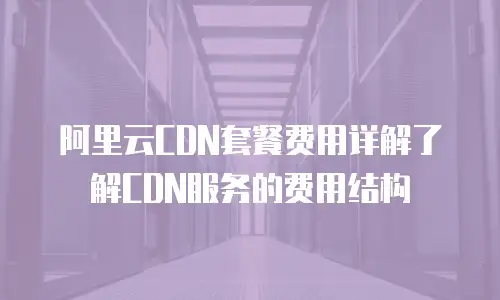阿里云CDN套餐费用详解了解CDN服务的费用结构
