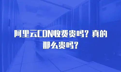 阿里云CDN收费贵吗？真的那么贵吗？