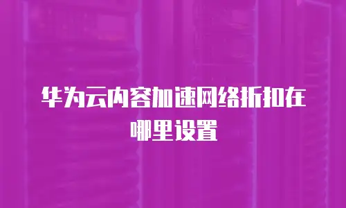 华为云内容加速网络折扣在哪里设置