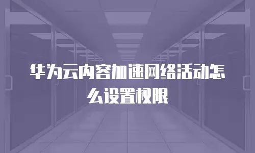 华为云内容加速网络活动怎么设置权限