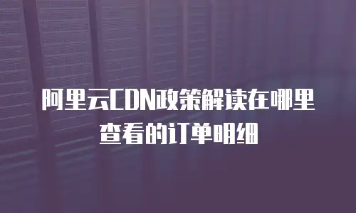 阿里云CDN政策解读在哪里查看的订单明细