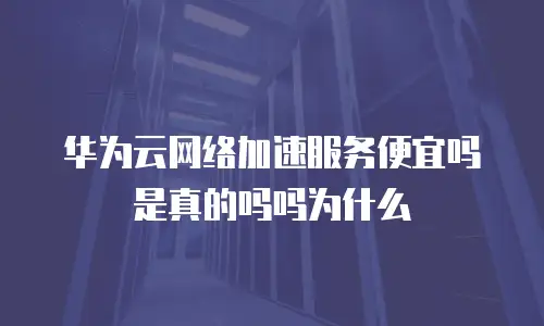 华为云网络加速服务便宜吗是真的吗吗为什么