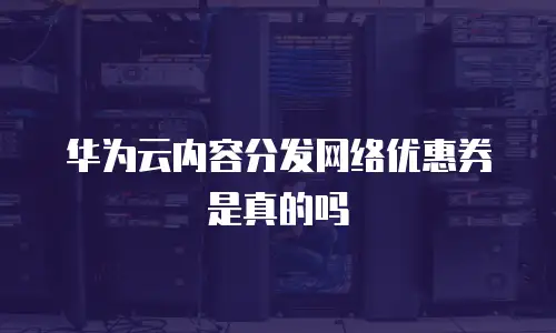 华为云内容分发网络优惠券是真的吗