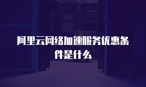 阿里云网络加速服务优惠条件是什么