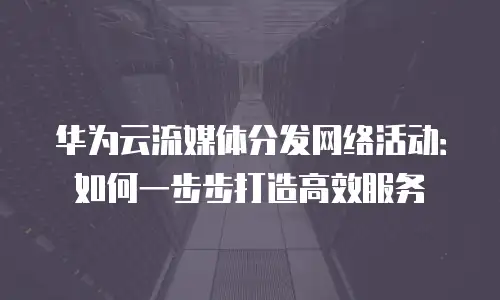 华为云流媒体分发网络活动：如何一步步打造高效服务