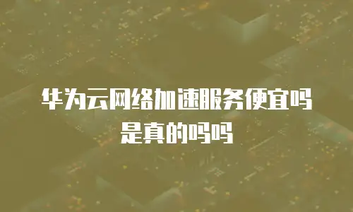 华为云网络加速服务便宜吗是真的吗吗