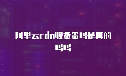 阿里云cdn收费贵吗是真的吗吗