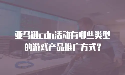 亚马逊cdn活动有哪些类型的游戏产品推广方式？