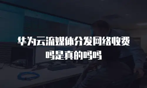华为云流媒体分发网络收费吗是真的吗吗