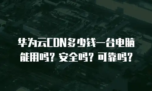 华为云CDN多少钱一台电脑能用吗？安全吗？可靠吗？