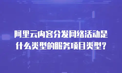 阿里云内容分发网络活动是什么类型的服务项目类型？
