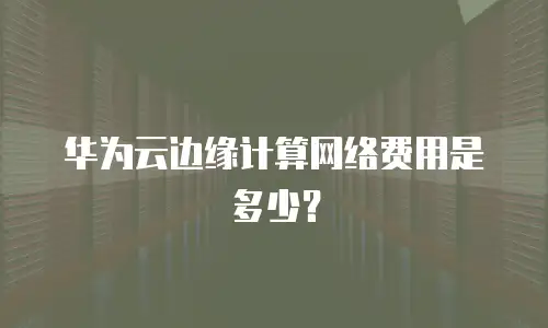 华为云边缘计算网络费用是多少？