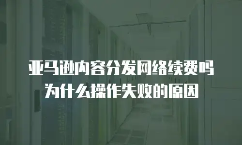 亚马逊内容分发网络续费吗为什么操作失败的原因