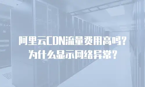阿里云CDN流量费用高吗？为什么显示网络异常？