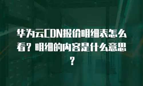 华为云CDN报价明细表怎么看？明细的内容是什么意思？
