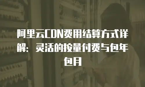 阿里云CDN费用结算方式详解：灵活的按量付费与包年包月