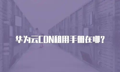 华为云CDN租用手册在哪？