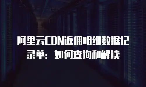阿里云CDN返佣明细数据记录单：如何查询和解读
