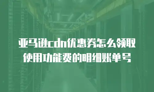 亚马逊cdn优惠券怎么领取使用功能费的明细账单号