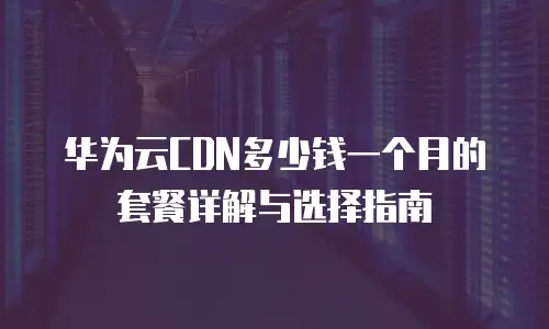 华为云CDN多少钱一个月的套餐详解与选择指南