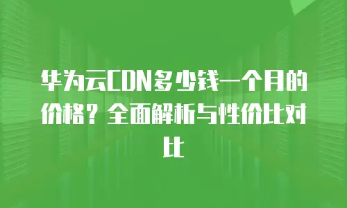 华为云CDN多少钱一个月的价格？全面解析与性价比对比