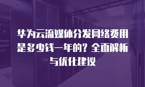 华为云流媒体分发网络费用是多少钱一年的？全面解析与优化建议
