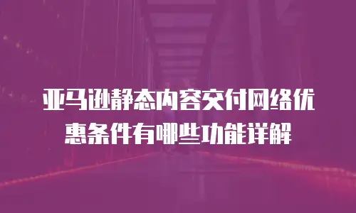 亚马逊静态内容交付网络优惠条件有哪些功能详解