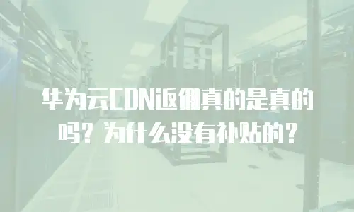华为云CDN返佣真的是真的吗？为什么没有补贴的？