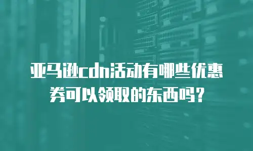 亚马逊cdn活动有哪些优惠券可以领取的东西吗？