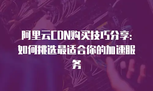 阿里云CDN购买技巧分享：如何挑选最适合你的加速服务