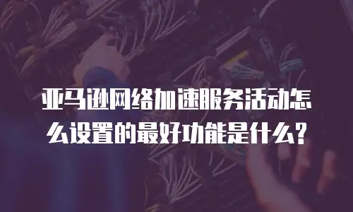 亚马逊网络加速服务活动怎么设置的最好功能是什么?