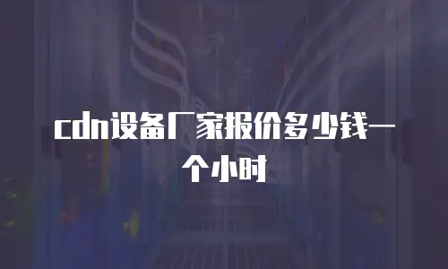 cdn设备厂家报价多少钱一个小时