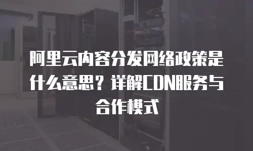 阿里云内容分发网络政策是什么意思？详解CDN服务与合作模式