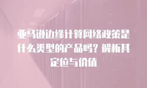 亚马逊边缘计算网络政策是什么类型的产品吗？解析其定位与价值