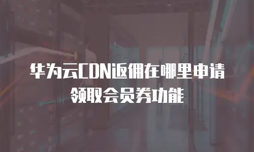 华为云CDN返佣在哪里申请领取会员券功能