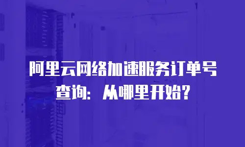 阿里云网络加速服务订单号查询：从哪里开始？