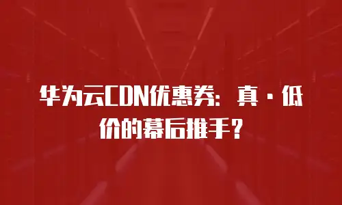 华为云CDN优惠券：真&middot;低价的幕后推手？