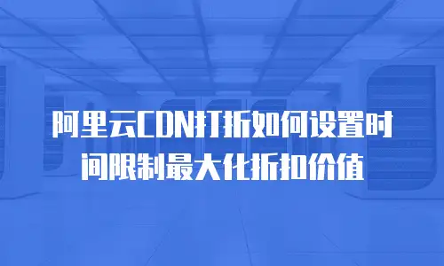 阿里云CDN打折如何设置时间限制最大化折扣价值