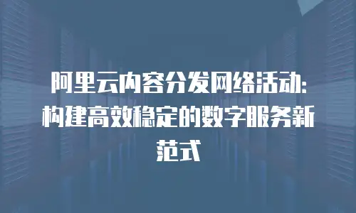 阿里云内容分发网络活动：构建高效稳定的数字服务新范式