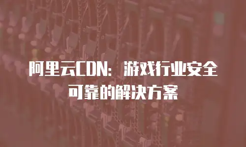 阿里云CDN：游戏行业安全可靠的解决方案