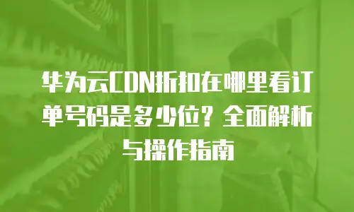 华为云CDN折扣在哪里看订单号码是多少位？全面解析与操作指南