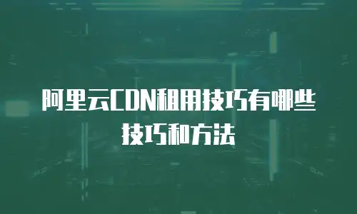 阿里云CDN租用技巧有哪些技巧和方法