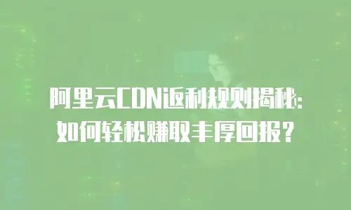 阿里云CDN返利规则揭秘：如何轻松赚取丰厚回报？