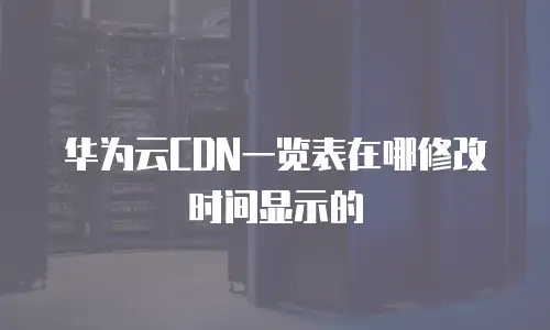 华为云CDN一览表在哪修改时间显示的
