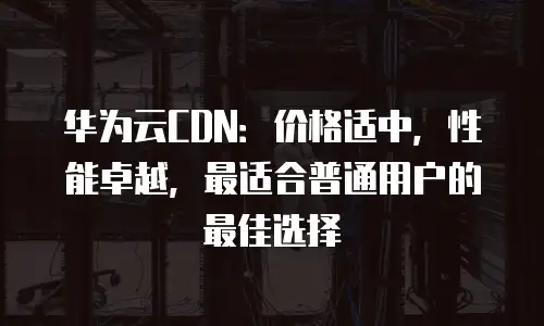 华为云CDN：价格适中，性能卓越，最适合普通用户的最佳选择