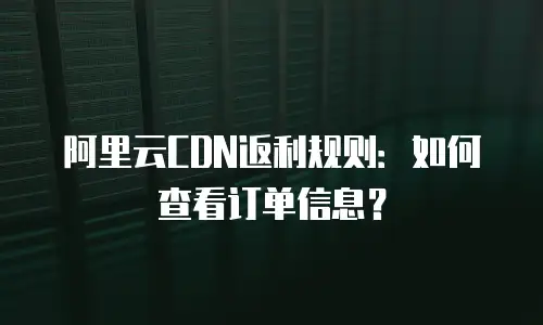 阿里云CDN返利规则：如何查看订单信息？