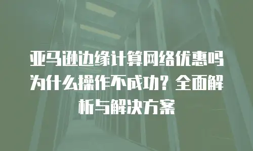 亚马逊边缘计算网络优惠吗为什么操作不成功？全面解析与解决方案