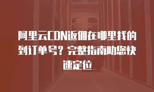 阿里云CDN返佣在哪里找的到订单号？完整指南助您快速定位