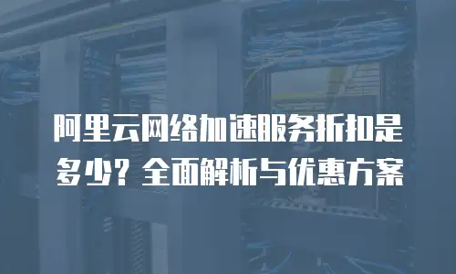 阿里云网络加速服务折扣是多少？全面解析与优惠方案