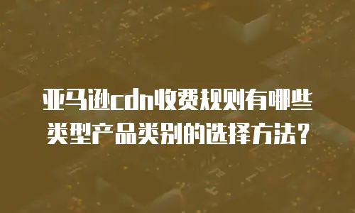亚马逊cdn收费规则有哪些类型产品类别的选择方法？